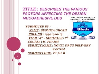 TITLE : DESCRIBES THE VARIOUS
FACTORS AFFECTING THE DESIGN
MUCOADHESIVE DDS
SUBMITTED BY :
NAME : SUSMITA GHOSH
ROLL NO : 19301920115
YEAR : 4th . SEMESTER : 7th
COURSE : B . PHARM
SUBJECT NAME : NOVEL DRUG DELIVERY
SYSTEM.
SUBJECT CODE : PT 716 B
1
 