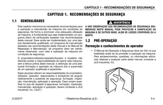 CAPÍTULO 1 - RECOMENDAÇÕES DE SEGURANÇA
3122377 – Plataforma Elevatória JLG – 1-1
CAPÍTULO 1. RECOMENDAÇÕES DE SEGURANÇA
1.1 GENERALIDADES
Este capítulo menciona as necessárias recomendações para
a operação e manutenção da máquina em condições de
segurança. De forma a promover uma adequada utilização
da máquina, é fundamental que seja implementado um pro-
grama diário de verificações baseado nas recomendações
deste manual. Deve ainda ser implementado, por uma pes-
soa devidamente qualificada, um programa de manutenção
baseado nas recomendações deste manual e do Manual de
Reparação e Manutenção; tal programa deve ser estrita-
mente observado, com vista à operação da máquina em
condições de segurança.
O proprietário/utilizador/operador/locador e locatário não
deverão aceitar a responsabilidade de operar esta máquina,
sem a leitura prévia deste manual, a obtenção de uma ade-
quada formação e operação da máquina sob a supervisão
de um operador qualificado e experiente.
Estas secções referem as responsabilidades do proprietário,
utilizador, operador, responsáveis e tomadores de aluguer
relativamente a questões de segurança, formação, inspec-
ção, manutenção, aplicação e operação. Caso surjam ques-
tões no que diz respeito à segurança, formação, inspecção,
manutenção, aplciação e operação, devem contactar a JLG
Industries, Inc. (“
JLG”).
A NÃO OBSERVAÇÃO DAS RECOMENDAÇÕES DE SEGURANÇA ENU-
MERADAS NESTE MANUAL PODE PROVOCAR A DANIFICAÇÃO DA
MÁQUINA E DE OUTROS BENS, ALÉM DE LESÕES CORPORAIS OU A
MORTE.
1.2 PRÉ-OPERAÇÃO
Formação e conhecimentos do operador
• O Manual de Operação e Segurança deve ser lido na sua
totalidade antes de se proceder à operação da máquina.
Para esclarecimentos, questões, ou informações adicio-
nais relativas a qualquer parte deste manual, contactar a
JLG Industries, Inc.
 