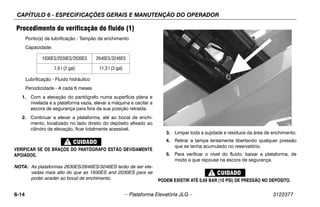 CAPÍTULO 6 - ESPECIFICAÇÕES GERAIS E MANUTENÇÃO DO OPERADOR
6-14 – Plataforma Elevatória JLG – 3122377
Procedimento de verificação do fluido (1)
Ponto(s) de lubrificação - Tampão de enchimento
Capacidade:
Lubrificação - Fluido hidráulico
Periodicidade - A cada 6 meses
1. Com a elevação do pantógrafo numa superfície plana e
nivelada e a plataforma vazia, elevar a máquina e oscilar a
escora de segurança para fora da sua posição retraída.
2. Continuar a elevar a plataforma, até ao bocal de enchi-
mento, localizado no lado direito do depósito afixado ao
cilindro de elevação, ficar totalmente acessível.
VERIFICAR SE OS BRAÇOS DO PANTÓGRAFO ESTÃO DEVIDAMENTE
APOIADOS.
NOTA: As plataformas 2630ES/2646ES/3246ES terão de ser ele-
vadas mais alto do que as 1930ES and 2030ES para se
poder aceder ao bocal de enchimento.
.
3. Limpar toda a sujidade e resíduos da área de enchimento.
4. Retirar a tampa lentamente libertando qualquer pressão
que se tenha acumulado no reservatório.
5. Para verificar o nível do fluído, baixar a plataforma, de
modo a que repouse na escora de segurança.
PODEM EXISTIR ATÉ 0,69 BAR (10 PSI) DE PRESSÃO NO DEPÓSITO.
1930ES/2030ES/2630ES 2646ES/3246ES
7,6 l (2 gal) 11,3 l (3 gal)
 