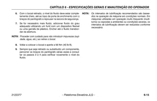 CAPÍTULO 6 - ESPECIFICAÇÕES GERAIS E MANUTENÇÃO DO OPERADOR
3122377 – Plataforma Elevatória JLG – 6-15
6. Com o bocal retirado, o nível do fluido deve estar comple-
tamente cheio, até ao topo da porta de enchimento com o
braços do pantógrafo a repousar na escora de segurança.
7. Se for necessário mais fluido, adicionar fluido do grau
adequado utilizando um funil com um dispositivo flexível
ou uma garrafa de plástico. Encher até o fluido transbor-
dar da abertura.
NOTA: Proceder com cuidado para não introduzir impurezas (suji-
dade, água, etc.) ao retirar o bocal.
8. Voltar a colocar o bocal e aperte a 56 Nm (40 lb-ft).
9. Sempre que seja retirado ou substituído um componente,
percorrer os braços do pantógrafo várias vezes e consul-
tar os passos 3 e 4 para verificar novamente o nível do
fluido.
NOTA: Os intervalos de lubrificação recomendados são basea-
dos na operação da máquina em condições normais. Em
máquinas utilizadas em operação muito frequente (multi-
turno) ou expostas a ambientes ou condições severas, os
intervalos de lubrificação devem ser reduzidos conforme
necessário.
 