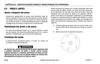 CAPÍTULO 6 - ESPECIFICAÇÕES GERAIS E MANUTENÇÃO DO OPERADOR
6-16 – Plataforma Elevatória JLG – 3122377
6.5 PNEUS E JANTES
Danos e desgaste dos pneus
Inspeccione regularmente os pneus para identificar sinais de
danos e desgate. Pneus com rebordos gastos ou perfis distorci-
dos exigem a sua substituição. Os pneus com danos significati-
vos na área do rasto ou na parede lateral requerem a avaliação
imediata antes de colocar a máquina em funcionamento.
Substituição das jantes e dos pneus
As rodas de substituição devem ter o mesmo diâmetro e perfil
que as originais. Os pneus de substituição devem ter o mesmo
tamanho e classificação que os pneus de substituição.
Instalação das jantes
É extremamente importante aplicar e manter um binário de
montagem das jantes adequado.
AS PORCAS DAS JANTES DEVEM SER INSTALADAS E MANTIDAS COM
O BINÁRIO ADEQUADO, DE MODO A EVITAR JANTES SOLTAS,
REBITES PARTIDOS E A POSSÍVEL SEPARAÇÃO DA RODA DO EIXO.
CERTIFICAR-SE DE QUE SÃO UTILIZADAS APENAS AS PORCAS COR-
RESPONDENTES AO ÂNGULO DO CONE DA JANTE.
Aperte as porcas dos olhais com o binário adequado para evitar
que as rodas se soltem. Utilize uma chave de binário para aper-
tar as retenções. Se não tiver uma chave de binário, aperte as
retenções com uma chave de olhais e, em seguida, solicite o
aperto numa oficina de reparação qualificada ou representante.
O aperto em demasia resulta na quebra dos rebites ou a defor-
mação permanente dos orifícios dos rebites de montagem nas
rodas. O procedimento adequado para a afixação das rodas é o
seguinte:
1. Coloque todas as porcas à mão de modo a evitar cruza-
mentos. NÃO utilizar lubrificante nas roscas ou nas por-
cas.
2. Aperte as porcas na sequência seguinte.
 