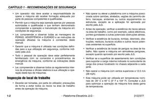 CAPÍTULO 1 - RECOMENDAÇÕES DE SEGURANÇA
1-2 – Plataforma Elevatória JLG – 3122377
• Um operador não deve aceitar a responsabilidade de
operar a máquina até receber formação adequada por
parte de pessoas competentes e qualificadas.
• Permitir que a máquina seja operada apenas por pessoas
autorizadas e qualificadas e que tenham demonstrado
compreender a operação e manutenção da máquina em
condições de segurança.
• Ler, compreender e observar todas as mensagens de
PERIGO, ADVERTÊNCIA e CUIDADO e as instruções de
operação afixadas na máquina e constantes deste
manual.
• Garantir que a máquina é utilizada nas condições defini-
das para a sua utilização em segurança, conforme indi-
cado pela JLG.
• Todo o pessoal de operação deve estar perfeitamente
familiarizado com os comandos e procedimentos de
emergência da máquina, conforme as indicações deste
manual.
• Ler, compreender e observar todos os regulamentos inter-
nos da empresa e oficiais relativos à sua utilização e ope-
ração deste tipo de máquinas.
Inspecção do local de trabalho
• Deverão ser tomadas, por parte do utilizador, precauções
de forma a evitar todos os riscos na área de trabalho
antes da operação da máquina.
• Não operar ou elevar a plataforma com a máquina posici-
onada sobre camiões, atrelados, vagões de caminho-de-
ferro, barcaças, andaimes ou outros equipamentos ou
estruturas, excepto se a aplicação for aprovada por
escrito pela JLG.
• Antes da operação, verificar a existência de riscos aéreos
na área de trabalho, como por exemplo, cabos eléctricos,
pontes-guindastes e outras potenciais obstruções aéreas.
• Verificar a existência de buracos, lombas, desníveis, obs-
truções, resíduos, buracos ocultos e outros riscos poten-
ciais existentes na superfície.
• Verificar a existência de locais de perigos na área de tra-
balho. Não operar a máquina em atmosferas perigosas,
excepto quando aprovado por escrito pela JLG.
• Verificar se a superfície de assentamento tem condições
para suportar a carga máxima indicada no autocolante da
carga dos pneus localizado no chassis adjacente a cada
jante.
• Não operar a máquina com ventos superiores a 12,5 m/s
(28 mph).
• Esta máquina pode ser utilizada em temperaturas nomi-
nais de -20° C a 40° C (0° F a 104° F). Consultar a JLG
para optimizar a operação da máquina fora desta gama
de temperaturas.
 