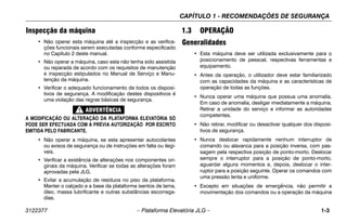 CAPÍTULO 1 - RECOMENDAÇÕES DE SEGURANÇA
3122377 – Plataforma Elevatória JLG – 1-3
Inspecção da máquina
• Não operar esta máquina até a inspecção e as verifica-
ções funcionais serem executadas conforme especificado
no Capítulo 2 deste manual.
• Não operar a máquina, caso esta não tenha sido assistida
ou reparada de acordo com os requisitos de manutenção
e inspecção estipulados no Manual de Serviço e Manu-
tenção da máquina.
• Verificar o adequado funcionamento de todos os disposi-
tivos de segurança. A modificação destes dispositivos é
uma violação das regras básicas de segurança.
A MODIFICAÇÃO OU ALTERAÇÃO DA PLATAFORMA ELEVATÓRIA SÓ
PODE SER EFECTUADA COM A PRÉVIA AUTORIZAÇÃO POR ESCRITO
EMITIDA PELO FABRICANTE.
• Não operar a máquina, se esta apresentar autocolantes
ou avisos de segurança ou de instruções em falta ou ilegí-
veis.
• Verificar a existência de alterações nos componentes ori-
ginais da máquina. Verificar se todas as alterações foram
aprovadas pela JLG.
• Evitar a acumulação de resíduos no piso da plataforma.
Manter o calçado e a base da plataforma isentos de lama,
óleo, massa lubrificante e outras substâncias escorrega-
dias.
1.3 OPERAÇÃO
Generalidades
• Esta máquina deve ser utilizada exclusivamente para o
posicionamento de pessoal, respectivas ferramentas e
equipamento.
• Antes da operação, o utilizador deve estar familiarizado
com as capacidades da máquina e as características de
operação de todas as funções.
• Nunca operar uma máquina que possua uma anomalia.
Em caso de anomalia, desligar imediatamente a máquina.
Retirar a unidade do serviço e informar as autoridades
competentes.
• Não retirar, modificar ou desactivar qualquer dos disposi-
tivos de segurança.
• Nunca deslocar rapidamente nenhum interruptor de
comando ou alavanca para a posição inversa, com pas-
sagem pela respectiva posição de ponto-morto. Deslocar
sempre o interruptor para a posição de ponto-morto,
aguardar alguns momentos e, depois, deslocar o inter-
ruptor para a posição seguinte. Operar os comandos com
uma pressão lenta e uniforme.
• Excepto em situações de emergência, não permitir a
movimentação dos comandos ou a operação da máquina
 