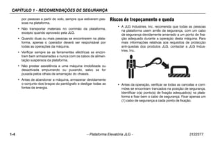 CAPÍTULO 1 - RECOMENDAÇÕES DE SEGURANÇA
1-4 – Plataforma Elevatória JLG – 3122377
por pessoas a partir do solo, sempre que estiverem pes-
soas na plataforma.
• Não transportar materiais no corrimão da plataforma,
excepto quando aprovado pela JLG.
• Quando duas ou mais pessoas se encontrarem na plata-
forma, apenas o operador deverá ser responsável por
todas as operações da máquina.
• Verificar sempre se as ferramentas eléctricas se encon-
tram bem armazenadas e nunca com os cabos de alimen-
tação suspensos da plataforma.
• Não prestar assistência a uma máquina imobilizada ou
desactivada empurrando ou puxando, salvo se for
puxada pelos olhais de amarração do chassis.
• Antes de abandonar a máquina, armazenar devidamente
o conjunto dos braços do pantógrafo e desligar todas as
fontes de energia.
Riscos de tropeçamento e queda
• A JLG Industries, Inc. recomenda que todas as pessoas
na plataforma usem arnês de segurança, com um cabo
de segurança devidamente amarrado a um ponto de fixa-
ção adequado durante a operação desta máquina. Para
mais informações relativas aos requisitos de protecção
anti-quedas dos produtos JLG, contactar a JLG Indus-
tries, Inc.
• Antes da operação, verificar se todas as cancelas e corri-
mões se encontram trancados na posição de segurança.
Identificar o(s) ponto(s) de fixação adequado(s) na plata-
forma e fixar bem o cabo de segurança. Fixar apenas um
(1) cabo de segurança a cada ponto de fixação.
 