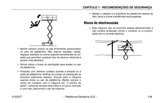 CAPÍTULO 1 - RECOMENDAÇÕES DE SEGURANÇA
3122377 – Plataforma Elevatória JLG – 1-5
.
• Manter sempre ambos os pés firmemente posicionados
no piso da plataforma. Não colocar escadas, caixas,
degraus, estrados ou outros objectos semelhantes na uni-
dade que permitam qualquer tipo de alcance adicional a
pontos mais elevados.
• Nunca utilizar o braço do pantógrafo para aceder ou sair
da plataforma.
• Proceder com extremo cuidado durante a entrada ou a
saída da plataforma. Verificar se o braço do pantógrafo se
encontra totalmente descido. Virar-se para a máquina
quando entrar ou sair da plataforma. Manter sempre o
corpo em contacto com a máquina em “3 pontos de
apoio”, utilizando sempre duas mãos e um pé ou dois pés
e uma mão, para entrar e sair da máquina.
• Manter o calçado e a superfície da plataforma isentos de
óleo, lama e outras substâncias escorregadias.
Riscos de electrocussão
• Esta máquina não se encontra isolada electricamente e
não confere protecção contra o contacto ou a proximi-
dade com a corrente eléctrica.
 