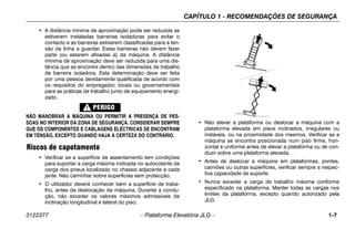CAPÍTULO 1 - RECOMENDAÇÕES DE SEGURANÇA
3122377 – Plataforma Elevatória JLG – 1-7
• A distância mínima de aproximação pode ser reduzida se
estiverem instaladas barreiras isoladoras para evitar o
contacto e as barreiras estiverem classificadas para a ten-
são da linha a guardar. Estas barreiras não devem fazer
parte (ou estarem afixadas à) da máquina. A distância
mínima de aproximação deve ser reduzida para uma dis-
tância que se encontre dentro das dimensões de trabalho
da barreira isoladora. Esta determinação deve ser feita
por uma pessoa devidamente qualificada de acordo com
os requisitos do empregador, locais ou governamentais
para as práticas de trabalho junto de equipamento energi-
zado.
NÃO MANOBRAR A MÁQUINA OU PERMITIR A PRESENÇA DE PES-
SOAS NO INTERIOR DA ZONA DE SEGURANÇA. CONSIDERAR SEMPRE
QUE OS COMPONENTES E CABLAGENS ELÉCTRICAS SE ENCONTRAM
EM TENSÃO, EXCEPTO QUANDO HAJA A CERTEZA DO CONTRÁRIO.
Riscos de capotamento
• Verificar se a superfície de assentamento tem condições
para suportar a carga máxima indicada no autocolante da
carga dos pneus localizado no chassis adjacente a cada
jante. Não caminhar sobre superfícies sem protecção.
• O utilizador deverá conhecer bem a superfície de traba-
lho, antes da deslocação da máquina. Durante a condu-
ção, não exceder os valores máximos admissíveis de
inclinação longitudinal e lateral do piso.
.
• Não elevar a plataforma ou deslocar a máquina com a
plataforma elevada em pisos inclinados, irregulares ou
instáveis, ou na proximidade dos mesmos. Verificar se a
máquina se encontra posicionada num piso firme, hori-
zontal e uniforme antes de elevar a plataforma ou de con-
duzir sobre uma plataforma elevada.
• Antes de deslocar a máquina em plataformas, pontes,
camiões ou outras superfícies, verificar sempre a respec-
tiva capacidade de suporte.
• Nunca exceder a carga de trabalho máxima conforme
especificado na plataforma. Manter todas as cargas nos
limites da plataforma, excepto quando autorizado pela
JLG.
 