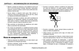 CAPÍTULO 1 - RECOMENDAÇÕES DE SEGURANÇA
1-8 – Plataforma Elevatória JLG – 3122377
• Manter o chassis da máquina a uma distância mínima de
0,6 m (2 ft) de buracos, lombas, desníveis, obstruções,
resíduos, buracos ocultos e outros riscos potenciais exis-
tentes a nível do solo.
• Nunca utilizar a máquina como grua. Não amarrar a
máquina a estruturas adjacentes. Nunca atar fios, cabos
ou objectos semelhantes à plataforma.
• Durante a operação no exterior, não cobrir as laterais da
plataforma ou transportar objectos de grandes dimen-
sões sobre a mesma. A adição desse tipo de elementos
aumenta a área da máquina exposta ao vento.
• Não aumentar as dimensões da plataforma com exten-
sões ou pranchas não autorizadas.
• Se o braço do pantógrafo ou a plataforma ficarem presas
numa situação em que uma ou mais rodas fiquem fora do
solo, as pessoas devem ser retiradas primeiro, antes de
se tentar libertar a máquina. Utilizar gruas, empilhadoras
ou outro equipamento adequado, para estabilizar a
máquina e remover o pessoal da plataforma.
Riscos de esmagamento e colisão
• Todas as pessoas (na plataforma e no solo) devem usar
capacetes de protecção aprovados.
• Durante a operação, manter as mãos e membros afasta-
dos do braço do pantógrafo.
• Durante a condução, verificar a existência de obstruções
em volta da máquina e na parte superior. Verificar os
espaços livres na parte superior lateral e posterior da pla-
taforma durante a elevação e descida da plataforma.
• Durante a operação, manter sempre todas as partes do
corpo no interior da plataforma.
• Utilizar sempre uma pessoa como vigia, em áreas com
visibilidade reduzida.
• Durante a deslocação da máquina, manter todas as pes-
soas não operacionais a mais de 1,8 m (6 ft) da máquina.
• Sob quaisquer condições de deslocação, o operador
deverá limitar a velocidade de movimento, de acordo com
as condições do solo, a intensidade do tráfego, a visibili-
dade, a inclinação do piso, a localização do pessoal e
 