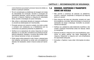 CAPÍTULO 1 - RECOMENDAÇÕES DE SEGURANÇA
3122377 – Plataforma Elevatória JLG – 1-9
outros factores que possam provocar riscos de colisão ou
lesões a quaisquer pessoas.
• Ter em consideração as distâncias de travagem em todas
as velocidades de condução. Durante a condução em
velocidades elevadas, reduzir sempre a velocidade antes
de parar a máquina. Deslocar a máquina em velocidade
lenta, durante a translação em pisos inclinados.
• Não utilizar a velocidade elevada em espaços confinados
ou durante as deslocações em marcha-atrás.
• Proceder sempre com extremo cuidado, de modo a evitar
o contacto com obstáculos ou a interferência com os
comandos e as pessoas presentes na plataforma.
• Verificar se os operadores de outras máquinas em pisos
elevados ou no solo têm consciência da presença da pla-
taforma elevatória. Desligar a corrente das pontes rolan-
tes. Colocar barreiras no solo, se necessário.
• Evitar operar sobre pessoal no solo. Avisar o pessoal para
não trabalhar, permanecer ou andar sob uma plataforma
elevada. Se necessário, isolar e marcar a área com barrei-
ras.
1.4 REBOQUE, SUSPENSÃO E TRANSPORTE
SOBRE UM VEÍCULO
• Não permitir a presença de pessoas na plataforma,
durante o reboque, suspensão e transporte da máquina
sobre um veículo.
• Esta máquina não deve ser rebocada, excepto em caso
de emergência, anomalia, falha de energia ou durante as
operações de carga e descarga. Consultar os procedi-
mentos de reboque.
• Verificar se a plataforma está totalmente recolhida e não
contém quaisquer ferramentas antes de rebocar, elevar
ou transportar.
• Quando se elevar a máquina com uma empilhadora, posi-
cionar os garfos apenas nas áreas designadas da
máquina. Suspender a máquina com uma empilhadora
de capacidade adequada.
• Consultar o Capítulo 4 para obter informações de eleva-
ção.
 