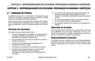 CAPÍTULO 2 - RESPONSABILIDADES DO UTILIZADOR, PREPARAÇÃO DA MÁQUINA E INSPECÇÃO
3122377 – Plataforma Elevatória JLG – 2-1
CAPÍTULO 2. RESPONSABILIDADES DO UTILIZADOR, PREPARAÇÃO DA MÁQUINA E INSPECÇÃO
2.1 FORMAÇÃO DO PESSOAL
A plataforma elevatória é um dispositivo de transporte de pes-
soas; por esta razão, a máquina deve ser operada e mantida
apenas por pessoal devidamente qualificado.
Esta máquina não deve ser operada por pessoas sob a influên-
cia de medicamentos, estupefacientes ou álcool ou sujeitas a
ataques epilépticos, tonturas ou descoordenação de movimen-
tos.
Formação dos operadores
A formação dos operadores deverá incluir:
1. O modo de utilização e as limitações dos dispositivos de
comando na plataforma e inferiores, os comandos de
emergência e os sistemas de segurança.
2. Os autocolantes de comando, as instruções e os avisos
afixados na máquina.
3. As regras internas da empresa empregadora e os
regulamentos oficiais em vigor.
4. A utilização do equipamento de protecção anti-queda.
5. Conhecimentos adequados sobre o funcionamento
mecânico da máquina, de modo a permitir o
reconhecimento das anomalias ou a possibilidade de
anomalias.
6. Os métodos mais seguros de operação da máquina em
zonas com obstruções aéreas, tráfego de outras
máquinas e obstáculos, depressões, buracos e desníveis
no solo.
7. Os meios adequados para evitar os riscos associados
com condutores eléctricos desprotegidos.
8. Os requisitos específicos do trabalho ou da utilização da
máquina.
Supervisão da formação
A formação deverá ser efectuada sob a supervisão de uma pes-
soa qualificada numa zona sem obstáculos, até que o for-
mando tenha adquirido a aptidão necessária para controlar e
operar a máquina em condições de segurança.
Responsabilidade do operador
O operador deve ser instruído sobre a sua responsabilidade e
autoridade para parar a máquina em caso de anomalia ou situa-
ções de insegurança para a máquina e outras estruturas adja-
centes.
 