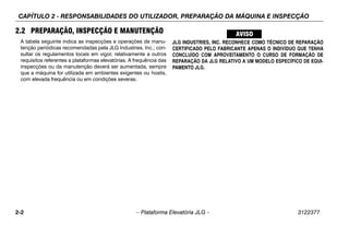 CAPÍTULO 2 - RESPONSABILIDADES DO UTILIZADOR, PREPARAÇÃO DA MÁQUINA E INSPECÇÃO
2-2 – Plataforma Elevatória JLG – 3122377
2.2 PREPARAÇÃO, INSPECÇÃO E MANUTENÇÃO
A tabela seguinte indica as inspecções e operações de manu-
tenção periódicas recomendadas pela JLG Industries, Inc.; con-
sultar os regulamentos locais em vigor, relativamente a outros
requisitos referentes a plataformas elevatórias. A frequência das
inspecções ou da manutenção deverá ser aumentada, sempre
que a máquina for utilizada em ambientes exigentes ou hostis,
com elevada frequência ou em condições severas.
JLG INDUSTRIES, INC. RECONHECE COMO TÉCNICO DE REPARAÇÃO
CERTIFICADO PELO FABRICANTE APENAS O INDIVÍDUO QUE TENHA
CONCLUÍDO COM APROVEITAMENTO O CURSO DE FORMAÇÃO DE
REPARAÇÃO DA JLG RELATIVO A UM MODELO ESPECÍFICO DE EQUI-
PAMENTO JLG.
 