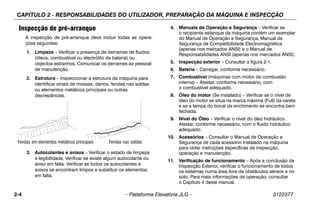 CAPÍTULO 2 - RESPONSABILIDADES DO UTILIZADOR, PREPARAÇÃO DA MÁQUINA E INSPECÇÃO
2-4 – Plataforma Elevatória JLG – 3122377
Inspecção de pré-arranque
A inspecção de pré-arranque deve incluir todas as opera-
ções seguintes:
1. Limpeza – Verificar a presença de derrames de fluidos
(óleos, combustível ou electrólito de bateria) ou
objectos estranhos. Comunicar os derrames ao pessoal
de manutenção.
2. Estrutura – Inspeccionar a estrutura da máquina para
identificar sinais de mossas, danos, fendas nas soldas
ou elementos metálicos principais ou outras
discrepâncias.
3. Autocolantes e avisos – Verificar o estado de limpeza
e legibilidade. Verificar se existe algum autocolante ou
aviso em falta. Verificar se todos os autocolantes e
avisos se encontram limpos e substituir os elementos
em falta.
4. Manuais de Operação e Segurança – Verificar se
o recipiente estanque da máquina contém um exemplar
do Manual de Operação e Segurança, Manual de
Segurança de Compatibilidade Electromagnética
(apenas nos mercados ANSI) e o Manual de
Responsabilidades ANSI (apenas nos mercados ANSI).
5. Inspecção exterior – Consultar a figura 2-1.
6. Bateria – Carregar, conforme necessário.
7. Combustível (máquinas com motor de combustão
interna) – Atestar, conforme necessário, com
o combustível adequado.
8. Óleo do motor (Se instalado) – Verificar se o nível de
óleo do motor se situa na marca máxima (Full) da vareta
e se a tampa do bocal de enchimento se encontra bem
fechada.
9. Nível do Óleo – Verificar o nível do óleo hidráulico.
Atestar, conforme necessário, com o fluido hidráulico
adequado.
10. Acessórios – Consultar o Manual de Operação e
Segurança de cada acessório instalado na máquina
para obter instruções específicas de inspecção,
operação e manutenção.
11. Verificação de funcionamento – Após a conclusão da
Inspecção Exterior, verificar o funcionamento de todos
os sistemas numa área livre de obstáculos aéreos e no
solo. Para mais informações de operação, consultar
o Capítulo 4 deste manual.
Fendas em elementos metálicos principais Fendas nas soldas
 