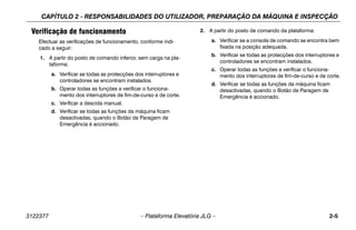 CAPÍTULO 2 - RESPONSABILIDADES DO UTILIZADOR, PREPARAÇÃO DA MÁQUINA E INSPECÇÃO
3122377 – Plataforma Elevatória JLG – 2-5
Verificação de funcionamento
Efectuar as verificações de funcionamento, conforme indi-
cado a seguir:
1. A partir do posto de comando inferior, sem carga na pla-
taforma:
a. Verificar se todas as protecções dos interruptores e
controladores se encontram instalados.
b. Operar todas as funções e verificar o funciona-
mento dos interruptores de fim-de-curso e de corte.
c. Verificar a descida manual.
d. Verificar se todas as funções da máquina ficam
desactivadas, quando o Botão de Paragem de
Emergência é accionado.
2. A partir do posto de comando da plataforma:
a. Verificar se a consola de comando se encontra bem
fixada na posição adequada.
b. Verificar se todas as protecções dos interruptores e
controladores se encontram instalados.
c. Operar todas as funções e verificar o funciona-
mento dos interruptores de fim-de-curso e de corte.
d. Verificar se todas as funções da máquina ficam
desactivadas, quando o Botão de Paragem de
Emergência é accionado.
 