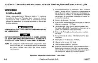 CAPÍTULO 2 - RESPONSABILIDADES DO UTILIZADOR, PREPARAÇÃO DA MÁQUINA E INSPECÇÃO
2-8 – Plataforma Elevatória JLG – 3122377
Generalidades
GENERALIDADES
Iniciar a Inspecção Exterior Diária no ponto nº 1, conforme
indicado no diagrama. Prosseguir para a esquerda (quando
observado de cima) e verificar todos os restantes pontos em
sequência, observando as situações indicadas na lista de veri-
ficações seguinte.
PARA EVITAR POSSÍVEIS LESÕES, DESLIGAR A MÁQUINA DURANTE A
INSPECÇÃO EXTERIOR.
INSPECCIONAR TAMBÉM A PARTE INFERIOR DO CHASSIS. A INSPEC-
ÇÃO DESTA ÁREA CONDUZ FREQUENTEMENTE À DESCOBERTA DE
SITUAÇÕES QUE PODEM PROVOCAR DANOS GRAVES NA MÁQUINA.
NOTA: Em cada ponto, verificar se existem componentes desa-
pertados ou em falta, o seu estado de fixação e se exis-
tem danos visíveis, para além dos outros critérios
mencionados.
1. Consola de comando da plataforma - Placa sinalética
fixada e legível, retorno a ponto-morto da alavanca de
comando e interruptores, funcionamento do sistema
de bloqueio da alavanca de comando e do interruptor
de paragem de emergência, presença do manual no
recipiente respectivo.
2. Cilindro da direcção - Ver Nota.
3. Fuso, tirante, motor directo e articulações da direcção
(dianteira esquerda) - Ver Nota.
4. Jantes e pneus - Bem fixados, sem porcas em falta.
Consultar a Secção 6, Pneus e Jantes. Inspeccionar as
jantes para identificar danos e corrosão.
5. Sistema de Protecção contra os buracos no asfalto -
Ver Nota.
6. Compartimento da bateria - Electrólito no nível reco-
mendado.
7. Interruptor de fim-de-curso - Ver Nota.
8. Abaixamento manual - Ver Nota.
9. Sinal luminoso giratório - Ver Nota.
10. Posto de comando do solo - Placa sinalética fixada e
legível, retorno a ponto-morto dos interruptores de
comando, funcionamento do interruptor de paragem
de emergência. Marcas de comando legíveis.
Figura 2-2. Inspecção Exterior Diária – Folha 2 de 3
 
