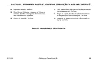 CAPÍTULO 2 - RESPONSABILIDADES DO UTILIZADOR, PREPARAÇÃO DA MÁQUINA E INSPECÇÃO
3122377 – Plataforma Elevatória JLG – 2-9
11. Interruptor Rotativo - Ver Nota.
12. Motor/Bomba Hidráulica, Instalação da Válvula de
controlo - Sem fios e mangueiras desnecessários;
sem fios danificados e partidos.
13. Cilindro de elevação - Ver Nota.
14. Fuso, tirante, motor directo e articulações da direcção
(dianteira esquerda) - Ver Nota.
15. Braços de suporte, Cavilhas de articulação e Placas
de desgaste (Não indicado na figura) - Ver Nota.
16. Instalação da plataforma/corrimão (não indicado na
figura) - Ver Nota.
Figura 2-3. Inspecção Exterior Diária – Folha 3 de 3
 