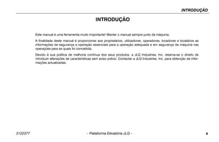 INTRODUÇÃO
3122377 – Plataforma Elevatória JLG – a
INTRODUÇÃO
Este manual é uma ferramenta muito importante! Manter o manual sempre junto da máquina.
A finalidade deste manual é proporcionar aos proprietários, utilizadores, operadores, locadores e locatários as
informações de segurança e operação essenciais para a operação adequada e em segurança da máquina nas
operações para as quais foi concebida.
Devido à sua política de melhoria contínua dos seus produtos, a JLG Industries, Inc. reserva-se o direito de
introduzir alterações de características sem aviso prévio. Contactar a JLG Industries, Inc. para obtenção de infor-
mações actualizadas.
 