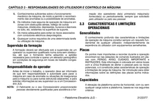 CAPÍTULO 3 - RESPONSABILIDADES DO UTILIZADOR E CONTROLO DA MÁQUINA
3-2 – Plataforma Elevatória JLG – 3122377
5. Conhecimentos suficientes sobre o funcionamento
mecânico da máquina, de modo a permitir o reconheci-
mento das anomalias ou a possibilidade de anomalias.
6. Os métodos mais seguros de operação da máquina em
zonas com obstruções aéreas, tráfego de outras
máquinas, obstáculos, depressões, buracos e desníveis
no solo, etc. existentes na superfície de suporte.
7. Os meios adequados para evitar os riscos associados
com condutores eléctricos desprotegidos.
8. Quaisquer outros requisitos de uma determinada tarefa
ou utilização da máquina.
Supervisão da formação
A formação deverá ser efectuada sob a supervisão de um
operador ou supervisor qualificado numa zona sem obstácu-
los, até que o formando tenha adquirido a aptidão
necessária para controlar e operar um elevador pantográfico
em condições de segurança em locais de trabalho conges-
tionados.
Responsabilidade do operador
Antes de iniciar o trabalho, o operador deve ser informado
de que tem responsabilidade e autoridade para parar a
máquina em caso de anomalia ou situações de insegurança
para a máquina ou para outras estruturas adjacentes, e para
solicitar informações ao seu supervisor ou a um Concession-
ário JLG.
NOTA: O Fabricante ou o seu Concessionário proporcionarão
pessoas devidamente qualificadas para assistência à for-
mação dos operadores da(s) primeira(s) máquina(s)
fornecida(s) ou periodicamente, sempre que solicitado
pelo utilizador ou pelo seu pessoal.
3.3 CARACTERÍSTICAS E LIMITAÇÕES
OPERACIONAIS
Generalidades
O conhecimento profundo das características e limitações
de operação da máquina constitui sempre um requisito fun-
damental de qualquer utilizador, independentemente da
experiência do utilizador com equipamentos semelhantes.
Placas
Os pontos mais importantes a recordar durante a operação
encontram-se nas estações de comando ilustrados em pla-
cas com PERIGO, AVISO, CUIDADO, IMPORTANTE e
INSTRUÇÕES. Esta informação é colocada em vários locais
com a única finalidade de alertar o pessoal para os riscos
potenciais, e é constituída pelas características de operação
e limitações de carga da máquina. Ver introdução para obter
informações sobre as definições das placas acima indica-
dos.
Capacidades
A elevação da plataforma acima da horizontal, com ou sem
qualquer carga sobre a plataforma, baseia-se nos seguintes
critérios:
 