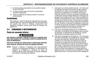 CAPÍTULO 3 - RESPONSABILIDADES DO UTILIZADOR E CONTROLO DA MÁQUINA
3122377 – Plataforma Elevatória JLG – 3-3
1. A máquina estar posicionada numa superfície regular,
firme e horizontal.
2. A carga se situar abaixo do limite de capacidade
nominal do fabricante.
3. Todos os sistemas da máquina estarem a funcionar
correctamente.
Estabilidade
Esta máquina, conforme fabricada originalmente pela JLG e
operada dentro da sua capacidade nominal numa superfície
de suporte lisa, firme e nivelada, proporciona uma
plataforma elevatória estável para todas as posições da
plataforma.
3.4 COMANDOS E INSTRUMENTOS
Posto de comando inferior
NÃO OPERAR A MÁQUINA A PARTIR DO POSTO DE COMANDO INFE-
RIOR COM PESSOAS NA PLATAFORMA, EXCEPTO QUANDO EM SITU-
AÇÃO DE EMERGÊNCIA.
EFECTUAR O MÁXIMO DE VERIFICAÇÕES E INSPECÇÕES PRÉ-OPER-
AÇÃO POSSÍVEL ATRAVÉS DO POSTO DE COMANDO INFERIOR.
NOTA: Quando a máquina é desligada para estacionamento
nocturno ou carregamento da bateria, os interruptores de
paragem de emergência e selecção do posto de
comando devem estar colocados na posição desligado
para impedir a descarga das baterias.
1. Interruptor de controlo plataforma/solo – Um interruptor
de selecção do posto de comando de três posições,
accionado com chave, fornece energia eléctrica aos
comandos da plataforma ou inferiores, conforme a
selecção. Quando colocado na posição da plataforma,
o interruptor fornece energia eléctrica ao interruptor de
paragem de emergência dos comandos da plataforma.
Quando posicionado para o solo, o interruptor fornece
energia ao comando do solo. O interruptor de paragem
de emergência do solo fornece energia aos comandos
do solo. Quando o interruptor de selecção do posto de
comando se encontrar na posição central de desligado,
a corrente desliga-se tanto para os comandos da
plataforma como para os comandos do solo.
2. Interruptor de Elevação/Abaixamento da Plataforma –
Interruptor momentâneo de 3 posições, para comando
da elevação ou abaixamento da plataforma, quando
posicionado na posição superior ou inferior.
3. Interruptor de paragem de emergência – Um interruptor
vermelho de paragem de emergência de duas posições
em forma de cogumelo. Quando está na posição
LIGADO com o interruptor de selecção do posto de
comando na posição de posto de comando inferior,
fornece energia eléctrica ao posto de comando inferior.
Além disso, o interruptor pode ser utilizado para desli-
gar a energia eléctrica dos comandos de funciona-
mento em caso de emergência. A energia eléctrica é
ligada puxando o interruptor para fora (ligado) e é desli-
gada empurrando o interruptor para dentro (desligado).
 
