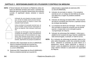 CAPÍTULO 3 - RESPONSABILIDADES DO UTILIZADOR E CONTROLO DA MÁQUINA
3-6 – Plataforma Elevatória JLG – 3122377
NOTA: O Painel Indicador de Comando na Plataforma utiliza sím-
bolos de diferentes formatos para avisar o operador dos
diferentes tipos de situações operacionais que poderiam
suceder. O significado desses símbolos é descrito
abaixo.
1. Interiores (CE)/ Capacidade de Zona A (ANSI/AUS) -
Esta luz avisadora acender-se-á quando for
seleccionada a capacidade de interiores (CE)
ou zona A (ANSI/AUS).
2. Exteriores (CE)/ Capacidade de Zona B (ANSI/AUS) -
Esta luz avisadora acender-se-á quando for
seleccionada a capacidade de exteriores (CE)
ou Zona B (ANSI/AUS).
3. Indicador de anomalia no sistema - A luz avisadora
acende-se com um código de intermitência de avaria
que determina a origem do problema existente
no sistema.
4. Indicador de descarga da bateria (BDI) - Este conjunto
de luzes foi concebido para informar o operador acerca
da condição das baterias.
5. Luz avisadora de alarme de inclinação - Uma luz avisa-
dora vermelha no painel de comando que se acende
quando o chassis está numa inclinação superior
à programação da máquina.
6. Indicador de sobrecarga (Se instalado) - Indica que a
plataforma tem excesso de carga. Quando a plataforma
está sobrecarregada, é activado um alarme sonoro.
NOTA: Se o indicador de sobrecarga se acender, todas as fun-
ções serão bloqueadas a partir dos comandos da plata-
forma. Utilizando os comandos do posto inferior ou o
abaixamento manual, baixar totalmente a máquina e
reduzir o peso da plataforma de forma a não exceder o
carga máxima indicada no autocolante de capacidade
da máquina.
Indicação de uma situação de perigo iminente
que, se não for evitada, pode provocar ferimen-
tos corporais graves ou mesmo a morte. Este
indicador ficará vermelho.
Indica condição de operação anormal que, se
não for evitada, pode provocar interrupção ou
danos na máquina. Este indicador ficará ama-
relo.
Indicação de informação importante relativa às
condições de operação, ou seja, procedimentos
essenciais para um funcionamento em segu-
rança. Este indicador ficará verde, à excepção
do indicador de capacidade que ficará verde ou
amarelo, dependendo da posição da plataforma.
 