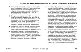 CAPÍTULO 3 - RESPONSABILIDADES DO UTILIZADOR E CONTROLO DA MÁQUINA
3122377 – Plataforma Elevatória JLG – 3-7
7. Interruptor de Selecção de capacidade - Nos modelos
2630ES/3246ES este interruptor é usado para escolher
a respectiva zona de capacidade. Em todas as
máquinas CE, à excepção do modelo 2630ES, este
interruptor é usado para seleccionar a zona de
capacidade interior ou exterior.
8. Selecção de elevação/direcção – Este interruptor de
duas posições serve para seleccionar as funções de
condução ou elevação. Depois de seleccionar a função,
o controlador deve ser movido na direcção correcta
para activar aquela função. A função deve ser
seleccionada com o manípulo na posição neutra. Caso
contrário, a selecção da função não será efectuada.
9. Buzina – Este interruptor de botão, quando accionado,
permite ao operador avisar o pessoal do local de
trabalho quando a máquina está em operação na zona.
10. Interruptor de direcção – O sistema de direcção é
controlado por um interruptor de accionamento pelo
polegar, situado no topo do punho de comando. Se
deslocar o interruptor para a direita, a rodas virar-se-ão
para a direita. Se deslocar o interruptor para a
esquerda, a rodas virar-se-ão para a esquerda.
11. Controlador – O punho de comando controla três
funções: condução, elevação e direcção. O interruptor
da função de condução e de elevação deve ser selec-
cionado antes de deslocar o punho de comando.
Depois de seleccionar a função de condução, mover o
punho de comando para a frente conduz a máquina
para a frente e mover o punho de comando para trás
conduz a máquina para trás. Depois de seleccionar a
função de elevação, mover o punho de comando para a
trás eleva a plataforma e mover o punho de comando
para a frente baixa a plataforma. A velocidade em todas
as funções seleccionadas é proporcionalmente contro-
lada pela distância de curso do punho de comando. O
interruptor de direcção accionado pelo polegar no topo
do punho de comando vira as rodas de direcção para o
lado em que é movimentado (direita ou esquerda).
12. Interruptor de paragem de emergência – Um interruptor
vermelho de paragem de emergência de duas posições
em forma de cogumelo fornece energia eléctrica à
estação de comando na plataforma e também para des-
ligar a energia eléctrica dos comandos de funciona-
mento da plataforma em caso de emergência. Com o
interruptor de selecção do posto de comando posicio-
nado para a plataforma, a energia eléctrica é ligada pux-
ando o interruptor para fora (ligado) e é desligada
empurrando o interruptor para dentro (desligado).
 