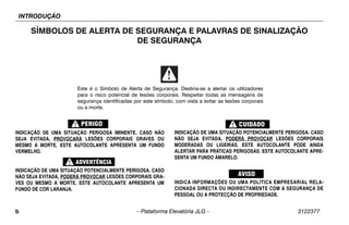 INTRODUÇÃO
b – Plataforma Elevatória JLG – 3122377
SÍMBOLOS DE ALERTA DE SEGURANÇA E PALAVRAS DE SINALIZAÇÃO
DE SEGURANÇA
INDICAÇÃO DE UMA SITUAÇÃO PERIGOSA IMINENTE. CASO NÃO
SEJA EVITADA, PROVOCARÁ LESÕES CORPORAIS GRAVES OU
MESMO A MORTE. ESTE AUTOCOLANTE APRESENTA UM FUNDO
VERMELHO.
INDICAÇÃO DE UMA SITUAÇÃO POTENCIALMENTE PERIGOSA. CASO
NÃO SEJA EVITADA, PODERÁ PROVOCAR LESÕES CORPORAIS GRA-
VES OU MESMO A MORTE. ESTE AUTOCOLANTE APRESENTA UM
FUNDO DE COR LARANJA.
INDICAÇÃO DE UMA SITUAÇÃO POTENCIALMENTE PERIGOSA. CASO
NÃO SEJA EVITADA, PODERÁ PROVOCAR LESÕES CORPORAIS
MODERADAS OU LIGEIRAS. ESTE AUTOCOLANTE PODE AINDA
ALERTAR PARA PRÁTICAS PERIGOSAS. ESTE AUTOCOLANTE APRE-
SENTA UM FUNDO AMARELO.
INDICA INFORMAÇÕES OU UMA POLÍTICA EMPRESARIAL RELA-
CIONADA DIRECTA OU INDIRECTAMENTE COM A SEGURANÇA DE
PESSOAL OU A PROTECÇÃO DE PROPRIEDADE.
Este é o Símbolo de Alerta de Segurança. Destina-se a alertar os utilizadores
para o risco potencial de lesões corporais. Respeitar todas as mensagens de
segurança identificadas por este símbolo, com vista a evitar as lesões corporais
ou a morte.
 