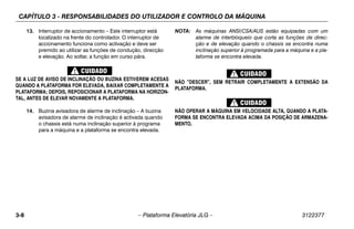 CAPÍTULO 3 - RESPONSABILIDADES DO UTILIZADOR E CONTROLO DA MÁQUINA
3-8 – Plataforma Elevatória JLG – 3122377
13. Interruptor de accionamento – Este interruptor está
localizado na frente do controlador. O interruptor de
accionamento funciona como activação e deve ser
premido ao utilizar as funções de condução, direcção
e elevação. Ao soltar, a função em curso pára.
SE A LUZ DE AVISO DE INCLINAÇÃO OU BUZINA ESTIVEREM ACESAS
QUANDO A PLATAFORMA FOR ELEVADA, BAIXAR COMPLETAMENTE A
PLATAFORMA; DEPOIS, REPOSICIONAR A PLATAFORMA NA HORIZON-
TAL, ANTES DE ELEVAR NOVAMENTE A PLATAFORMA.
14. Buzina avisadora de alarme de inclinação – A buzina
avisadora de alarme de inclinação é activada quando
o chassis está numa inclinação superior à programa
para a máquina e a plataforma se encontra elevada.
NOTA: As máquinas ANSI/CSA/AUS estão equipadas com um
alarme de interbloqueio que corta as funções de direc-
ção e de elevação quando o chassis se encontra numa
inclinação superior à programada para a máquina e a pla-
taforma se encontra elevada.
NÃO "DESCER", SEM RETRAIR COMPLETAMENTE A EXTENSÃO DA
PLATAFORMA.
NÃO OPERAR A MÁQUINA EM VELOCIDADE ALTA, QUANDO A PLATA-
FORMA SE ENCONTRA ELEVADA ACIMA DA POSIÇÃO DE ARMAZENA-
MENTO.
 