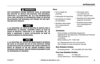 INTRODUÇÃO
3122377 – Plataforma Elevatória JLG – c
ESTE EQUIPAMENTO DEVERÁ RESPEITAR TODAS AS INDICAÇÕES
DOS BOLETINS DE SERVIÇO RELACIONADOS COM SEGURANÇA.
CONTACTAR A JLG INDUSTRIES, INC. OU O SEU REPRESENTANTE
LOCAL PARA OBTENÇÃO DE INFORMAÇÕES SOBRE OS BOLETINS
RELACIONADOS COM SEGURANÇA QUE POSSAM TER SIDO EMITI-
DOS PARA ESTE PRODUTO.
A JLG INDUSTRIES, INC. ENVIA OS BOLETINS DE SERVIÇO PARA O
PROPRIETÁRIO DA MÁQUINA, CONFORME CONSTA DA BASE DE
DADOS DE REGISTOS. CONTACTAR A JLG INDUSTRIES, INC., DE
MODO A ASSEGURAR A DEVIDA ACTUALIZAÇÃO DA BASE DE
DADOS DO REGISTO DE PROPRIETÁRIOS.
A JLG INDUSTRIES, INC. DEVERÁ SER IMEDIATAMENTE INFORMADA
EM TODAS AS SITUAÇÕES EM QUE OS SEUS PRODUTOS TENHAM
ESTADO ENVOLVIDOS EM ACIDENTES COM LESÕES CORPORAIS OU
MORTE DE PESSOAS OU EM QUE TENHAM OCORRIDO DANOS
MATERIAIS SUBSTANCIAIS, QUER NO PRÓPRIO EQUIPAMENTO QUER
NA PROPRIEDADE DE TERCEIROS.
Contactar:
Product Safety and Reliability Department
(Departamento de Segurança e Fiabilidade de Produtos)
JLG Industries, Inc.
1 JLG Drive
McConnellsburg PA 17233 EUA
ou o Representante da JLG mais próximo
(Ver moradas no verso da capa do manual)
Nos Estados Unidos:
Chamada gratuita: 877-JLG-SAFE (877-554-7233)
Fora dos Estados Unidos:
Telefone: 717-485-5161
Correio electrónico: ProductSafety@JLG.com
Para:
• Comunicação de
acidentes
• Publicações de segurança
• Actualização do registo
do proprietário
• Questões relacionadas
com a segurança do
produto
• Informação sobre
o cumprimento de
normas e regulamentos
• Questões sobre aplicações
especiais do produto
• Questões relacionadas
com modificações ao
produto
 