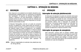 CAPÍTULO 4 - OPERAÇÃO DA MÁQUINA
3122377 – Plataforma Elevatória JLG – 4-1
CAPÍTULO 4. OPERAÇÃO DA MÁQUINA
4.1 DESCRIÇÃO
Esta máquina é uma plataforma de trabalho elevatória auto-
propulsionada instalada sobre um mecanismo de elevação
tipo “pantógrafo”. O objectivo do Elevador Pantográfico é
colocar o pessoal e as suas ferramentas e materiais em
posições acima do solo. A máquina pode ser utilizada para
alcançar áreas localizadas acima da maquinaria ou do equi-
pamento posicionado no solo.
O Elevador Pantográfico JLG tem um posto de comando
primário na plataforma. A partir deste posto de comando, o
operador pode comandar o sentido da marcha e a direcção
da máquina, elevar e baixar a plataforma e, se instalada,
operar a extensão eléctrica da plataforma. A máquina dispõe
ainda de um Posto de Comando Inferior, cuja operação pro-
voca a desactivação do Posto de Comando da Plataforma.
O posto de comando no solo eleva e baixa a máquina. Os
comandos do posto inferior devem ser utilizados apenas em
situações de emergência para descer a plataforma, em caso
de impossibilidade de comando pelo operador na
plataforma.
NOTA: Todas as capacidades de extensão das plataformas são
de 120 kg (250 lb).
4.2 OPERAÇÃO
Interruptor de selecção plataforma/solo
O interruptor de selecção do posto de comando serve para
fornecer energia eléctrica ao posto de comando pretendido.
Com o interruptor na posição do solo, é fornecida energia
eléctrica ao interruptor de paragem de emergência no posto
de comando inferior. Com o interruptor na posição da
plataforma, é fornecida energia eléctrica ao interruptor de
paragem de emergência no posto de comando da
plataforma. O interruptor deve estar na posição DESLIGADO
quando se estacionar a máquina durante a noite.
Interruptor de paragem de emergência
Este interruptor, quando está na posição LIGADO (para
fora), fornece energia eléctrica aos comandos do posto infe-
rior ou da plataforma, conforme o caso. Além disso, o inter-
ruptor pode ser utilizado para desligar a energia eléctrica
(empurrar o interruptor para dentro) dos comandos de funci-
onamento em caso de emergência.
 