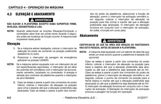 CAPÍTULO 4 - OPERAÇÃO DA MÁQUINA
4-2 – Plataforma Elevatória JLG – 3122377
4.3 ELEVAÇÃO E ABAIXAMENTO
NÃO ELEVAR A PLATAFORMA EXCEPTO NUMA SUPERFÍCIE FIRME,
NIVELADA, DESOBSTRUÍDA E LISA.
NOTA: Quando seleccionar as funções Elevação/Condução o
controlador deve ficar em ponto-morto durante 3 segun-
dos antes da mudança de função ocorrer. A máquina está
inoperável neste ponto.
Elevação
1. Se a máquina estiver desligada, colocar o interruptor de
selecção do posto de comando na posição pretendida
(plataforma ou solo).
2. Posicionar o interruptor de paragem de emergência
aplicável na posição LIGADO.
NOTA: Se a máquina estiver equipada com um interruptor de pé
(só expecificações japonesas), o interruptor de pé deve
ser premido em simultâneo com o interruptor de acciona-
mento vermelho, localizado no controlador. A energia é
retirada dos controlos da plataforma quando o interruptor
de pé é libertado.
3. Caso se esteja a operar a partir dos comandos do posto
inferior, colocar o interruptor de elevação na posição
para cima e esperar até que a elevação pretendida seja
alcançada. Caso se esteja a operar a partir dos coman-
dos do posto da plataforma, seleccionar a função de
elevação, premir o interruptor de activação vermelho e,
em seguida, colocar o interruptor de elevação na
posição para trás (cima) e manter até que a elevação
pretendida seja alcançada. O interruptor de elevação
funciona em conjunto com o interruptor de activação.
Ao soltar, a função em curso pára.
Abaixamento
CERTIFICAR-SE DE QUE NA ÁREA DOS BRAÇOS DO PANTÓGRAFO
NÃO ESTÁ PESSOAL ANTES DE BAIXAR A PLATAFORMA.
NOTA: A máquina está equipada com um alarme de descida que
emite um sinal sonoro quando a plataforma é baixada (CE
opcional).
Caso se esteja a operar a partir dos comandos do posto
inferior, colocar o interruptor de elevação na posição para
baixo e esperar até que a elevação pretendida seja alca-
nçada ou até que a plataforma seja abaixada até ao fim.
Caso se esteja a operar a partir dos comandos do posto da
plataforma, premir o interruptor de elevação vermelho e, em
seguida, colocar o punho de comando na posição para a
frente (baixo) e manter até que a elevação pretendida seja
alcançada ou até que a plataforma seja abaixada até ao fim.
O interruptor de elevação funciona em conjunto com o inter-
ruptor de activação. A libertação do interruptor de activação
provoca a paragem da função em operação.
 