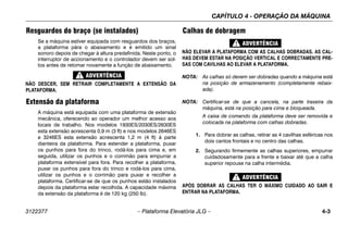 CAPÍTULO 4 - OPERAÇÃO DA MÁQUINA
3122377 – Plataforma Elevatória JLG – 4-3
Resguardos do braço (se instalados)
Se a máquina estiver equipada com resguardos dos braços,
a plataforma pára o abaixamento e é emitido um sinal
sonoro depois de chegar à altura predefinida. Neste ponto, o
interruptor de accionamento e o controlador devem ser sol-
tos antes de retomar novamente a função de abaixamento.
NÃO DESCER, SEM RETRAIR COMPLETAMENTE A EXTENSÃO DA
PLATAFORMA.
Extensão da plataforma
A máquina está equipada com uma plataforma de extensão
mecânica, oferecendo ao operador um melhor acesso aos
locais de trabalho. Nos modelos 1930ES/2030ES/2630ES
esta extensão acrescenta 0,9 m (3 ft) e nos modelos 2646ES
e 3246ES esta extensão acrescenta 1,2 m (4 ft) à parte
dianteira da plataforma. Para estender a plataforma, puxar
os punhos para fora do trinco, rodá-los para cima e, em
seguida, utilizar os punhos e o corrimão para empurrar a
plataforma extensível para fora. Para recolher a plataforma,
puxar os punhos para fora do trinco e rodá-los para cima,
utilizar os punhos e o corrimão para puxar e recolher a
plataforma. Certificar-se de que os punhos estão instalados
depois da plataforma estar recolhida. A capacidade máxima
da extensão da plataforma é de 120 kg (250 lb).
Calhas de dobragem
NÃO ELEVAR A PLATAFORMA COM AS CALHAS DOBRADAS. AS CAL-
HAS DEVEM ESTAR NA POSIÇÃO VERTICAL E CORRECTAMENTE PRE-
SAS COM CAVILHAS AO ELEVAR A PLATAFORMA.
NOTA: As calhas só devem ser dobradas quando a máquina está
na posição de armazenamento (completamente rebaix-
ada).
NOTA: Certificar-se de que a cancela, na parte traseira da
máquina, está na posição para cima e bloqueada.
A caixa de comando da plataforma deve ser removida e
colocada na plataforma com calhas dobradas.
1. Para dobrar as calhas, retirar as 4 cavilhas esféricas nos
dois cantos frontais e no centro das calhas.
2. Segurando firmemente as calhas superiores, empurrar
cuidadosamente para a frente e baixar até que a calha
superior repouse na calha intermédia.
APÓS DOBRAR AS CALHAS TER O MÁXIMO CUIDADO AO SAIR E
ENTRAR NA PLATAFORMA.
 