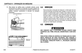 CAPÍTULO 4 - OPERAÇÃO DA MÁQUINA
4-4 – Plataforma Elevatória JLG – 3122377
3. Para elevar as calhas para a posição vertical, puxar
firmemente as calhas na direcção da parte traseira da
máquina e colocar novamente as cavilhas esféricas nas
calhas. Colocar novamente a cancela na posição
rebaixada.
4.4 DIRECÇÃO
Para comandar a direcção da máquina, o interruptor de con-
trolo da direcção accionado pelo polegar no punho do con-
trolador é posicionado para a direita, para deslocar para a
direita, ou para a esquerda, para deslocar para a esquerda.
Quando solto, o interruptor regressa à posição de desacti-
vação ao centro e as rodas mantêm-se na posição selec-
cionada anteriormente. Para recolocar as rodas na posição
direita, o interruptor deve ser accionado na direcção oposta
até que as rodas fiquem centradas.
4.5 CONDUÇÃO
NÃO CONDUZIR COM A PLATAFORMA ELEVADA EXCEPTO NUMA
SUPERFÍCIE LISA, FIRME, NIVELADA, DESOBSTRUÍDA E SEM BURA-
COS.
PARA EVITAR A PERDA DE CONTROLO DA TRANSLAÇÃO OU O MOVI-
MENTO IRREGULAR EM PISOS INCLINADOS, NÃO CONDUZIR A
MÁQUINA EM PISOS INCLINADOS COM VELOCIDADES SUPERIORES
ÀS INDICADAS. CONSULTAR FIGURA 4-1., INCLINAÇÃO LONGITUDI-
NAL E LATERAL
BAIL PINS
CAVILHAS ESFÉRICAS
FRENTE DA
MÁQUINA
 
