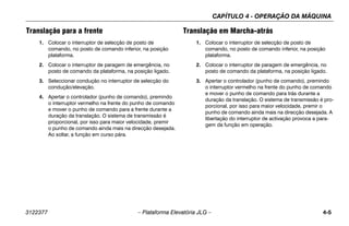 CAPÍTULO 4 - OPERAÇÃO DA MÁQUINA
3122377 – Plataforma Elevatória JLG – 4-5
Translação para a frente
1. Colocar o interruptor de selecção de posto de
comando, no posto de comando inferior, na posição
plataforma.
2. Colocar o interruptor de paragem de emergência, no
posto de comando da plataforma, na posição ligado.
3. Seleccionar condução no interruptor de selecção do
condução/elevação.
4. Apertar o controlador (punho de comando), premindo
o interruptor vermelho na frente do punho de comando
e mover o punho de comando para a frente durante a
duração da translação. O sistema de transmissão é
proporcional, por isso para maior velocidade, premir
o punho de comando ainda mais na direcção desejada.
Ao soltar, a função em curso pára.
Translação em Marcha-atrás
1. Colocar o interruptor de selecção de posto de
comando, no posto de comando inferior, na posição
plataforma.
2. Colocar o interruptor de paragem de emergência, no
posto de comando da plataforma, na posição ligado.
3. Apertar o controlador (punho de comando), premindo
o interruptor vermelho na frente do punho de comando
e mover o punho de comando para trás durante a
duração da translação. O sistema de transmissão é pro-
porcional, por isso para maior velocidade, premir o
punho de comando ainda mais na direcção desejada. A
libertação do interruptor de activação provoca a para-
gem da função em operação.
 