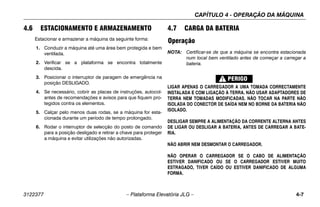 CAPÍTULO 4 - OPERAÇÃO DA MÁQUINA
3122377 – Plataforma Elevatória JLG – 4-7
4.6 ESTACIONAMENTO E ARMAZENAMENTO
Estacionar e armazenar a máquina da seguinte forma:
1. Conduzir a máquina até uma área bem protegida e bem
ventilada.
2. Verificar se a plataforma se encontra totalmente
descida.
3. Posicionar o interruptor de paragem de emergência na
posição DESLIGADO.
4. Se necessário, cobrir as placas de instruções, autocol-
antes de recomendações e avisos para que fiquem pro-
tegidos contra os elementos.
5. Calçar pelo menos duas rodas, se a máquina for esta-
cionada durante um período de tempo prolongado.
6. Rodar o interruptor de selecção do posto de comando
para a posição desligado e retirar a chave para proteger
a máquina e evitar utilizações não autorizadas.
4.7 CARGA DA BATERIA
Operação
NOTA: Certificar-se de que a máquina se encontra estacionada
num local bem ventilado antes de começar a carregar a
bateria.
LIGAR APENAS O CARREGADOR A UMA TOMADA CORRECTAMENTE
INSTALADA E COM LIGAÇÃO À TERRA. NÃO USAR ADAPTADORES DE
TERRA NEM TOMADAS MODIFICADAS. NÃO TOCAR NA PARTE NÃO
ISOLADA DO CONECTOR DE SAÍDA NEM NO BORNE DA BATERIA NÃO
ISOLADO.
DESLIGAR SEMPRE A ALIMENTAÇÃO DA CORRENTE ALTERNA ANTES
DE LIGAR OU DESLIGAR A BATERIA, ANTES DE CARREGAR A BATE-
RIA.
NÃO ABRIR NEM DESMONTAR O CARREGADOR.
NÃO OPERAR O CARREGADOR SE O CABO DE ALIMENTAÇÃO
ESTIVER DANIFICADO OU SE O CARREGADOR ESTIVER MUITO
ESTRAGADO, TIVER CAÍDO OU ESTIVER DANIFICADO DE ALGUMA
FORMA.
 