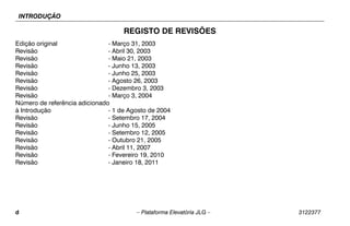 INTRODUÇÃO
d – Plataforma Elevatória JLG – 3122377
REGISTO DE REVISÕES
Edição original - Março 31, 2003
Revisão - Abril 30, 2003
Revisão - Maio 21, 2003
Revisão - Junho 13, 2003
Revisão - Junho 25, 2003
Revisão - Agosto 26, 2003
Revisão - Dezembro 3, 2003
Revisão - Março 3, 2004
Número de referência adicionado
à Introdução - 1 de Agosto de 2004
Revisão - Setembro 17, 2004
Revisão - Junho 15, 2005
Revisão - Setembro 12, 2005
Revisão - Outubro 21, 2005
Revisão - Abril 11, 2007
Revisão - Fevereiro 19, 2010
Revisão - Janeiro 18, 2011
 