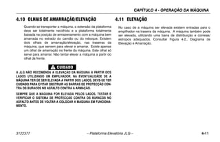 CAPÍTULO 4 - OPERAÇÃO DA MÁQUINA
3122377 – Plataforma Elevatória JLG – 4-11
4.10 OLHAIS DE AMARRAÇÃO/ELEVAÇÃO
Quando se transportar a máquina, a extensão da plataforma
deve ser totalmente recolhida e a plataforma totalmente
baixada na posição de armazenamento com a máquina bem
amarrada no estrado do camião ou do reboque. Existem
dois olhais de amarração/elevação, nas traseiras da
máquina, que servem para elevar e amarrar. Existe apenas
um olhal de amarração na frente da máquina. Este olhal só
serve para amarrar. Não tentar elevar a máquina a partir do
olhal da frente.
A JLG NÃO RECOMENDA A ELEVAÇÃO DA MÁQUINA A PARTIR DOS
LADOS UTILIZANDO UM EMPILHADOR. NA EVENTUALIDADE DE A
MÁQUINA TER DE SER ELEVADA A PARTIR DOS LADOS, DEVE-SE TER
CUIDADO PARA EVITAR OBSTRUIR AS BARRAS DE PROTECÇÃO CON-
TRA OS BURACOS NO ASFALTO CONTRA A ARMAÇÃO.
SEMPRE QUE A MÁQUINA FOR ELEVADA PELOS LADOS, TESTAR E
VERIFICAR O SISTEMA DE PROTECÇÃO CONTRA OS BURACOS NO
ASFALTO ANTES DE VOLTAR A COLOCAR A MÁQUINA EM FUNCIONA-
MENTO.
4.11 ELEVAÇÃO
No caso de a máquina ser elevada existem entradas para o
empilhador na traseira da máquina. A máquina também pode
ser elevada, utilizando uma barra de distribuição e correias/
estropos adequados. Consultar Figura 4-2., Diagrama de
Elevação e Amarração.
 