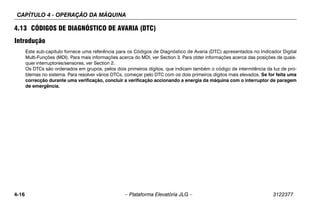 CAPÍTULO 4 - OPERAÇÃO DA MÁQUINA
4-16 – Plataforma Elevatória JLG – 3122377
4.13 CÓDIGOS DE DIAGNÓSTICO DE AVARIA (DTC)
Introdução
Este sub-capítulo fornece uma referência para os Códigos de Diagnóstico de Avaria (DTC) apresentados no Indicador Digital
Multi-Funções (MDI). Para mais informações acerca do MDI, ver Section 3. Para obter informações acerca das posições de quais-
quer interruptores/sensores, ver Section 2.
Os DTCs são ordenados em grupos, pelos dois primeiros dígitos, que indicam também o código de intermitência da luz de pro-
blemas no sistema. Para resolver vários DTCs, começar pelo DTC com os dois primeiros dígitos mais elevados. Se for feita uma
correcção durante uma verificação, concluir a verificação accionando a energia da máquina com o interruptor de paragem
de emergência.
 