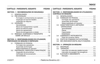 ÍNDICE
3122377 – Plataforma Elevatória JLG – i
CAPÍTULO – PARÁGRAFO, ASSUNTO PÁGINA CAPÍTULO – PARÁGRAFO, ASSUNTO PÁGINA
SECTION - 1 - RECOMENDAÇÕES DE SEGURANÇA
1.1 GENERALIDADES . . . . . . . . . . . . . . . . . . . . . . . . . .1-1
1.2 PRÉ-OPERAÇÃO . . . . . . . . . . . . . . . . . . . . . . . . . . .1-1
Formação e conhecimentos do operador . . . . . 1-1
Inspecção do local de trabalho . . . . . . . . . . . . . 1-2
Inspecção da máquina. . . . . . . . . . . . . . . . . . . . 1-3
1.3 OPERAÇÃO . . . . . . . . . . . . . . . . . . . . . . . . . . . . . . .1-3
Generalidades . . . . . . . . . . . . . . . . . . . . . . . . . . 1-3
Riscos de tropeçamento e queda . . . . . . . . . . . 1-4
Riscos de electrocussão . . . . . . . . . . . . . . . . . . 1-5
Riscos de capotamento . . . . . . . . . . . . . . . . . . . 1-7
Riscos de esmagamento e colisão . . . . . . . . . . 1-8
1.4 REBOQUE, SUSPENSÃO E TRANSPORTE
SOBRE UM VEÍCULO . . . . . . . . . . . . . . . . . . . . . .1-9
SECTION - 2 - RESPONSABILIDADES DO UTILIZADOR,
PREPARAÇÃO DA MÁQUINA E INSPECÇÃO
2.1 FORMAÇÃO DO PESSOAL . . . . . . . . . . . . . . . . . . .2-1
Formação dos operadores. . . . . . . . . . . . . . . . . 2-1
Supervisão da formação . . . . . . . . . . . . . . . . . . 2-1
Responsabilidade do operador . . . . . . . . . . . . . 2-1
2.2 PREPARAÇÃO, INSPECÇÃO E MANUTENÇÃO . . .2-2
Inspecção de pré-arranque . . . . . . . . . . . . . . . . 2-4
Verificação de funcionamento . . . . . . . . . . . . . . 2-5
Generalidades . . . . . . . . . . . . . . . . . . . . . . . . . . 2-8
SECTION - 3 - RESPONSABILIDADES DO UTILIZADOR E
CONTROLO DA MÁQUINA
3.1 GENERALIDADES. . . . . . . . . . . . . . . . . . . . . . . . . . 3-1
3.2 FORMAÇÃO DO PESSOAL . . . . . . . . . . . . . . . . . . 3-1
Formação dos operadores . . . . . . . . . . . . . . . . . 3-1
Supervisão da formação . . . . . . . . . . . . . . . . . . . 3-2
Responsabilidade do operador . . . . . . . . . . . . . 3-2
3.3 CARACTERÍSTICAS E LIMITAÇÕES
OPERACIONAIS . . . . . . . . . . . . . . . . . . . . . . . . . . 3-2
Generalidades . . . . . . . . . . . . . . . . . . . . . . . . . . . 3-2
Placas . . . . . . . . . . . . . . . . . . . . . . . . . . . . . . . . . 3-2
Capacidades . . . . . . . . . . . . . . . . . . . . . . . . . . . . 3-2
Estabilidade. . . . . . . . . . . . . . . . . . . . . . . . . . . . . 3-3
3.4 COMANDOS E INSTRUMENTOS. . . . . . . . . . . . . . 3-3
Posto de comando inferior . . . . . . . . . . . . . . . . . 3-3
3.5 POSTO DE COMANDO DA PLATAFORMA . . . . . . 3-5
3.6 MDI (INDICADOR DIGITAL MULTI-FUNÇÕES) . . . 3-9
SECTION - 4 - OPERAÇÃO DA MÁQUINA
4.1 DESCRIÇÃO . . . . . . . . . . . . . . . . . . . . . . . . . . . . . . 4-1
4.2 OPERAÇÃO . . . . . . . . . . . . . . . . . . . . . . . . . . . . . . 4-1
Interruptor de selecção plataforma/solo. . . . . . . 4-1
Interruptor de paragem de emergência . . . . . . . 4-1
4.3 ELEVAÇÃO E ABAIXAMENTO . . . . . . . . . . . . . . . . 4-2
Elevação . . . . . . . . . . . . . . . . . . . . . . . . . . . . . . . 4-2
 
