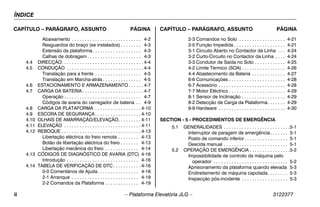 ÍNDICE
ii – Plataforma Elevatória JLG – 3122377
CAPÍTULO – PARÁGRAFO, ASSUNTO PÁGINA CAPÍTULO – PARÁGRAFO, ASSUNTO PÁGINA
Abaixamento . . . . . . . . . . . . . . . . . . . . . . . . . . . 4-2
Resguardos do braço (se instalados) . . . . . . . . 4-3
Extensão da plataforma. . . . . . . . . . . . . . . . . . . 4-3
Calhas de dobragem . . . . . . . . . . . . . . . . . . . . . 4-3
4.4 DIRECÇÃO. . . . . . . . . . . . . . . . . . . . . . . . . . . . . . . . 4-4
4.5 CONDUÇÃO . . . . . . . . . . . . . . . . . . . . . . . . . . . . . . 4-4
Translação para a frente . . . . . . . . . . . . . . . . . . 4-5
Translação em Marcha-atrás . . . . . . . . . . . . . . . 4-5
4.6 ESTACIONAMENTO E ARMAZENAMENTO . . . . . . 4-7
4.7 CARGA DA BATERIA. . . . . . . . . . . . . . . . . . . . . . . . 4-7
Operação . . . . . . . . . . . . . . . . . . . . . . . . . . . . . . 4-7
Códigos de avaria do carregador de bateria . . 4-9
4.8 CARGA DA PLATAFORMA . . . . . . . . . . . . . . . . . . 4-10
4.9 ESCORA DE SEGURANÇA . . . . . . . . . . . . . . . . . . 4-10
4.10 OLHAIS DE AMARRAÇÃO/ELEVAÇÃO. . . . . . . . . 4-11
4.11 ELEVAÇÃO . . . . . . . . . . . . . . . . . . . . . . . . . . . . . . 4-11
4.12 REBOQUE . . . . . . . . . . . . . . . . . . . . . . . . . . . . . . . 4-13
Libertação eléctrica do freio remota . . . . . . . . 4-13
Botão de libertação eléctrica do freio . . . . . . . 4-13
Libertação mecânica do freio . . . . . . . . . . . . . 4-14
4.13 CÓDIGOS DE DIAGNÓSTICO DE AVARIA (DTC) 4-16
Introdução . . . . . . . . . . . . . . . . . . . . . . . . . . . . 4-16
4.14 TABELA DE VERIFICAÇÃO DE DTC . . . . . . . . . . . 4-16
0-0 Comentários de Ajuda. . . . . . . . . . . . . . . . 4-16
2-1 Arranque . . . . . . . . . . . . . . . . . . . . . . . . . . 4-19
2-2 Comandos da Plataforma . . . . . . . . . . . . . 4-19
2-3 Comandos no Solo . . . . . . . . . . . . . . . . . . 4-21
2-5 Função Impedida . . . . . . . . . . . . . . . . . . . . 4-21
3-1 Circuito Aberto no Contactor da Linha . . . 4-24
3-2 Curto-Circuito no Contactor da Linha . . . . 4-24
3-3 Condutor de Saída no Solo . . . . . . . . . . . . 4-25
4-2 Limite Térmico (SOA) . . . . . . . . . . . . . . . . . 4-26
4-4 Abastecimento da Bateria . . . . . . . . . . . . . 4-27
6-6 Comunicações . . . . . . . . . . . . . . . . . . . . . . 4-28
6-7 Acessório . . . . . . . . . . . . . . . . . . . . . . . . . . 4-28
7-7 Motor Eléctrico . . . . . . . . . . . . . . . . . . . . . . 4-29
8-1 Sensor de Inclinação . . . . . . . . . . . . . . . . . 4-29
8-2 Detecção de Carga da Plataforma. . . . . . . 4-29
9-9 Hardware . . . . . . . . . . . . . . . . . . . . . . . . . . 4-30
SECTION - 5 - PROCEDIMENTOS DE EMERGÊNCIA
5.1 GENERALIDADES . . . . . . . . . . . . . . . . . . . . . . . . . .5-1
Interruptor de paragem de emergência. . . . . . . 5-1
Posto de comando inferior. . . . . . . . . . . . . . . . . 5-1
Descida manual . . . . . . . . . . . . . . . . . . . . . . . . . 5-1
5.2 OPERAÇÃO DE EMERGÊNCIA . . . . . . . . . . . . . . . .5-2
Impossibilidade de controlo da máquina pelo
operador . . . . . . . . . . . . . . . . . . . . . . . . . . . . . 5-2
Aprisionamento da plataforma quando elevada 5-3
Endireitamento de máquina capotada. . . . . . . . 5-3
Inspecção pós-incidente . . . . . . . . . . . . . . . . . . 5-3
 