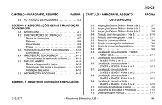 ÍNDICE
3122377 – Plataforma Elevatória JLG – iii
CAPÍTULO – PARÁGRAFO, ASSUNTO PÁGINA CAPÍTULO – PARÁGRAFO, ASSUNTO PÁGINA
5.3 NOTIFICAÇÃO DE INCIDENTES . . . . . . . . . . . . . . .5-3
SECTION - 6 - ESPECIFICAÇÕES GERAIS E MANUTENÇÃO
DO OPERADOR
6.1 INTRODUÇÃO . . . . . . . . . . . . . . . . . . . . . . . . . . . . .6-1
6.2 ESPECIFICAÇÕES DE OPERAÇÃO . . . . . . . . . . . .6-2
Dados de dimensões . . . . . . . . . . . . . . . . . . . . . 6-7
Baterias . . . . . . . . . . . . . . . . . . . . . . . . . . . . . . . 6-8
Capacidades . . . . . . . . . . . . . . . . . . . . . . . . . . . 6-9
Pneus . . . . . . . . . . . . . . . . . . . . . . . . . . . . . . . . . 6-9
6.3 PESOS CRÍTICOS PARA A ESTABILIDADE . . . . .6-10
Lubrificação . . . . . . . . . . . . . . . . . . . . . . . . . . . 6-11
6.4 MANUTENÇÃO DO OPERADOR . . . . . . . . . . . . . .6-13
Procedimento de verificação do fluido (1) . . . 6-14
6.5 PNEUS E JANTES . . . . . . . . . . . . . . . . . . . . . . . . .6-16
Danos e desgaste dos pneus. . . . . . . . . . . . . . 6-16
Substituição das jantes e dos pneus . . . . . . . . 6-16
Instalação das jantes . . . . . . . . . . . . . . . . . . . . 6-16
6.6 INFORMAÇÕES ADICIONAIS . . . . . . . . . . . . . . . .6-16
SECTION - 7 - REGISTO DE INSPECÇÕES E REPARAÇÕES
LISTA DE FIGURAS
2-1. Inspecção Exterior Diária – Folha 1 de 3 . . . . . . . . 2-7
2-2. Inspecção Exterior Diária – Folha 2 de 3 . . . . . . . . 2-8
2-3. Inspecção Exterior Diária – Folha 3 de 3 . . . . . . . . 2-9
2-4. Posição dos Interruptores - 1 de 2 . . . . . . . . . . . . 2-10
2-5. Posição dos Interruptores - 2 de 2 . . . . . . . . . . . . 2-11
3-1. Posto de comando inferior . . . . . . . . . . . . . . . . . . . 3-4
3-2. Estado do carregador de baterias . . . . . . . . . . . . . 3-4
3-3. Posto de comando da plataforma . . . . . . . . . . . . . 3-5
3-4. MDI . . . . . . . . . . . . . . . . . . . . . . . . . . . . . . . . . . . . . 3-9
3-4. Localização do autocolante - 1930ES-
Folha 1 de 2 . . . . . . . . . . . . . . . . . . . . . . . . . . . . 3-11
3-5. Localização do autocolante -
1930ES- Folha 2 de 2 . . . . . . . . . . . . . . . . . . . . 3-12
3-6. Localização do autocolante -
2030ES e 2630ES - Folha 1 de 2. . . . . . . . . . . . 3-13
3-7. Localização do autocolante -
2030ES e 2630ES - Folha 2 de 2. . . . . . . . . . . . 3-14
3-8. Localização do autocolante -
2646ES e 3246ES - Folha 1 de 2. . . . . . . . . . . . 3-15
3-9. Localização do autocolante -
2646ES e 3246ES - Folha 2 de 2. . . . . . . . . . . . 3-16
4-1. Inclinação longitudinal e lateral . . . . . . . . . . . . . . . 4-6
4-2. Diagrama de Elevação e Amarração . . . . . . . . . . 4-12
4-3. Desengrenagem manual . . . . . . . . . . . . . . . . . . . 4-14
 