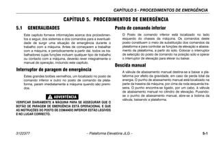 CAPÍTULO 5 - PROCEDIMENTOS DE EMERGÊNCIA
3122377 – Plataforma Elevatória JLG – 5-1
CAPÍTULO 5. PROCEDIMENTOS DE EMERGÊNCIA
5.1 GENERALIDADES
Este capítulo fornece informações acerca dos procedimen-
tos a seguir, dos sistemas e dos comandos para a eventuali-
dade de surgir uma situação de emergência durante o
trabalho com a máquina. Antes de começarem a trabalhar
com a máquina, e periodicamente a partir daí, todos os tra-
balhadores cujas funções incluam qualquer tipo de trabalho
ou contacto com a máquina, deverão rever integralmente o
manual de operação, incluindo este capítulo.
Interruptor de paragem de emergência
Estes grandes botões vermelhos, um localizado no posto de
comando inferior e outro no posto de comando da plata-
forma, param imediatamente a máquina quando são premi-
dos.
VERIFICAR DIARIAMENTE A MÁQUINA PARA SE ASSEGURAR QUE O
BOTÃO DE PARAGEM DE EMERGÊNCIA ESTÁ OPERACIONAL E QUE
AS INSTRUÇÕES DO POSTO DE COMANDO INFERIOR ESTÃO LEGÍVEIS
E NO LUGAR CORRECTO.
Posto de comando inferior
O Posto de comando inferior está localizado no lado
esquerdo do chassis da máquina. Os comandos deste
posto constituem o meio de substituição dos comandos da
plataforma e para controlar as funções de elevação e abaixa-
mento da plataforma, a partir do solo. Colocar o interruptor
de selecção do posto de comando na posição solo e operar
o interruptor de elevação para elevar ou baixar.
Descida manual
A válvula de abaixamento manual destina-se a baixar a pla-
taforma por efeito da gravidade, em caso de perda total da
energia. O punho de abaixamento manual está localizado na
parte da traseira da máquina, por cima da roda esquerda tra-
seira. O punho encontra-se ligado, por um cabo, à válvula
de abaixamento manual no cilindro de elevação. Puxando-
se o punho de abaixamento manual, abre-se a bobina da
válvula, baixando a plataforma.
 