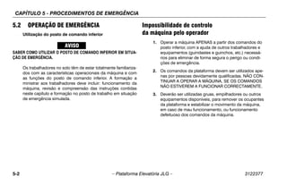 CAPÍTULO 5 - PROCEDIMENTOS DE EMERGÊNCIA
5-2 – Plataforma Elevatória JLG – 3122377
5.2 OPERAÇÃO DE EMERGÊNCIA
Utilização do posto de comando inferior
SABER COMO UTILIZAR O POSTO DE COMANDO INFERIOR EM SITUA-
ÇÃO DE EMERGÊNCIA.
Os trabalhadores no solo têm de estar totalmente familiariza-
dos com as características operacionais da máquina e com
as funções do posto de comando inferior. A formação a
ministrar aos trabalhadores deve incluir: funcionamento da
máquina, revisão e compreensão das instruções contidas
neste capítulo e formação no posto de trabalho em situação
de emergência simulada.
Impossibilidade de controlo
da máquina pelo operador
1. Operar a máquina APENAS a partir dos comandos do
posto inferior, com a ajuda de outros trabalhadores e
equipamentos (guindastes e guinchos, etc.) necessá-
rios para eliminar de forma segura o perigo ou condi-
ções de emergência.
2. Os comandos da plataforma devem ser utilizados ape-
nas por pessoas devidamente qualificadas. NÃO CON-
TINUAR A OPERAR A MÁQUINA, SE OS COMANDOS
NÃO ESTIVEREM A FUNCIONAR CORRECTAMENTE.
3. Deverão ser utilizadas gruas, empilhadores ou outros
equipamentos disponíveis, para remover os ocupantes
da plataforma e estabilizar o movimento da máquina,
em caso de mau funcionamento, ou funcionamento
defeituoso dos comandos da máquina.
 