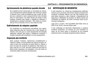 CAPÍTULO 5 - PROCEDIMENTOS DE EMERGÊNCIA
3122377 – Plataforma Elevatória JLG – 5-3
Aprisionamento da plataforma quando elevada
Se a plataforma ficar aprisionada ou encravada em estrutu-
ras ou equipamento quando elevada, não continuar a operar
a máquina, quer a partir da plataforma quer a partir do solo,
até que o operador e todo o pessoal tenham sido retirados
para um local seguro. Só então deverá ser levada a cabo
qualquer tentativa para libertar a plataforma utilizando o
equipamento e pessoal necessário. Não utilizar os coman-
dos por forma a levantar uma ou mais rodas do chão.
Endireitamento de máquina capotada
Um empilhador ou equipamento equivalente com capaci-
dade adequada deve ser colocado sob o lado elevado do
chassis, com uma grua ou outro equipamento de elevação
adequado utilizado para elevar a plataforma enquanto o
chassis é baixado pelo empilhador ou outro equipamento.
Inspecção pós-incidente
Após qualquer incidente, inspeccionar completamente a
máquina e testar o funcionamento de todas as funções, pri-
meiro a partir dos comandos do posto inferior e, depois, a
partir do posto de comando da plataforma. Não elevar car-
gas a mais de 3 m (10 ft), até haver certeza de que todos os
danos foram reparados, se necessário, e de que todos os
comandos estão a funcionar correctamente.
5.3 NOTIFICAÇÃO DE INCIDENTES
A JLG Industries, Inc. deverá ser imediatamente notificada,
sempre que os produtos JLG tenham estado envolvidos em
quaisquer incidentes. Mesmo que não seja evidente qual-
quer lesão corporal ou dano material, o departamento de
segurança e fiabilidade de produtos na fábrica deverá ser
contactado por telefone, de modo a fornecer todos os por-
menores necessários.
Ligar para o número 1-877-JLG-SAFE (554-7233) entre as
8:00 h e as 16:45 h, Hora da Costa Leste.
A não notificação do fabricante relativamente a qualquer
incidente envolvendo um produto da JLG Industries no
prazo de 48 horas sobre a ocorrência de tal incidente
poderá provocar a anulação da garantia dessa máquina.
 