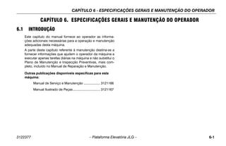 CAPÍTULO 6 - ESPECIFICAÇÕES GERAIS E MANUTENÇÃO DO OPERADOR
3122377 – Plataforma Elevatória JLG – 6-1
CAPÍTULO 6. ESPECIFICAÇÕES GERAIS E MANUTENÇÃO DO OPERADOR
6.1 INTRODUÇÃO
Este capítulo do manual fornece ao operador as informa-
ções adicionais necessárias para a operação e manutenção
adequadas desta máquina.
A parte deste capítulo referente à manutenção destina-se a
fornecer informações que ajudem o operador da máquina a
executar apenas tarefas diárias na máquina e não substitui o
Plano de Manutenção e Inspecção Preventivas, mais com-
pleto, incluído no Manual de Reparação e Manutenção.
Outras publicações disponíveis específicas para esta
máquina:
Manual de Serviço e Manutenção .................. 3121166
Manual Ilustrado de Peças.............................. 3121167
 