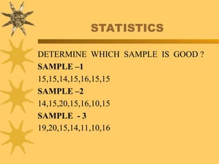 STATISTICS
DETERMINE WHICH SAMPLE IS GOOD ?
SAMPLE –1
15,15,14,15,16,15,15
SAMPLE –2
14,15,20,15,16,10,15
SAMPLE - 3
19,20,15,14,11,10,16
 