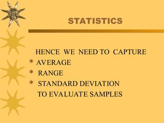 STATISTICS
HENCE WE NEED TO CAPTURE
 AVERAGE
 RANGE
 STANDARD DEVIATION
TO EVALUATE SAMPLES
 