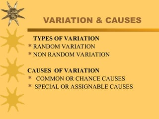 VARIATION & CAUSES
TYPES OF VARIATION
RANDOM VARIATION
NON RANDOM VARIATION
CAUSES OF VARIATION
COMMON OR CHANCE CAUSES
 SPECIAL OR ASSIGNABLE CAUSES
 