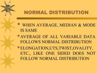 NORMAL DISTRIBUTION
 WHEN AVERAGE, MEDIAN & MODE
IS SAME
AVERAGE OF ALL VARIABLE DATA
FOLLOWS NORMAL DISTRIBUTION
ELONGATION,UTS,TWIST,OVALITY,
ETC., LIKE ONE SIDED DOES NOT
FOLLOW NORMAL DISTRIBUTION
 
