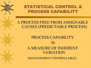 STATISTICAL CONTROL &
PROCESS CAPABILITY
A PROCESS FREE FROM ASSIGNABLE
CAUSES (PREDICTABLE PROCESS)
PROCESS CAPABILITY
IS
A MEASURE OF INHERENT
VARIATION
(MANAGEMENT CONTROLLABLE)
 