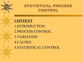 STATISTICAL PROCESS
CONTROL
CONTENT
1.INTRODUCTION
2.PROCESS CONTROL
3.VARIATION
4.CAUSES
5.STATISITICAL CONTROL
 