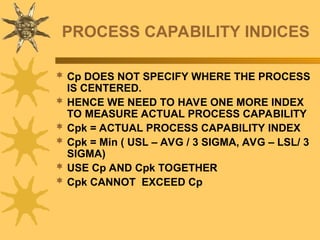 PROCESS CAPABILITY INDICES
 Cp DOES NOT SPECIFY WHERE THE PROCESS
IS CENTERED.
 HENCE WE NEED TO HAVE ONE MORE INDEX
TO MEASURE ACTUAL PROCESS CAPABILITY
 Cpk = ACTUAL PROCESS CAPABILITY INDEX
 Cpk = Min ( USL – AVG / 3 SIGMA, AVG – LSL/ 3
SIGMA)
 USE Cp AND Cpk TOGETHER
 Cpk CANNOT EXCEED Cp
 