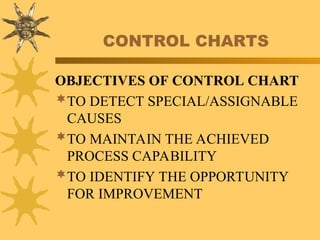 CONTROL CHARTS
OBJECTIVES OF CONTROL CHART
TO DETECT SPECIAL/ASSIGNABLE
CAUSES
TO MAINTAIN THE ACHIEVED
PROCESS CAPABILITY
TO IDENTIFY THE OPPORTUNITY
FOR IMPROVEMENT
 